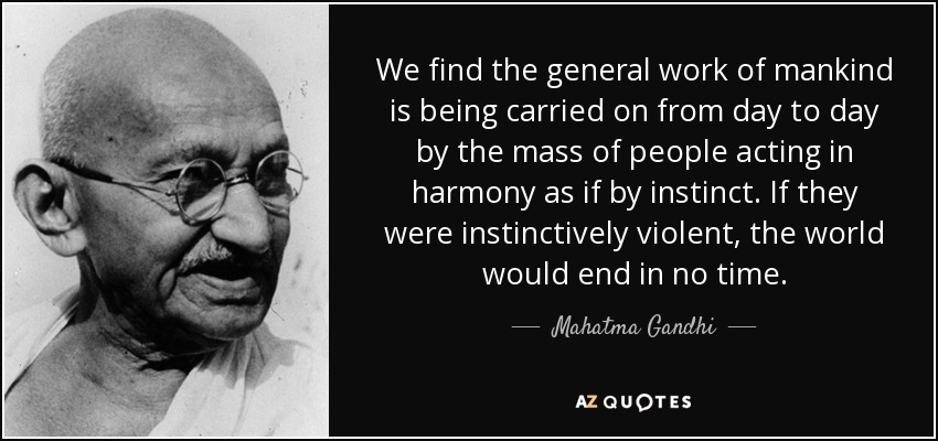 We find the general work of mankind is being carried on from day to day by the mass of people acting in harmony as if by instinct. If they were instinctively violent, the world would end in no time. - Mahatma Gandhi