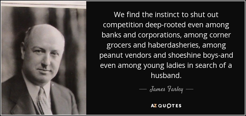 We find the instinct to shut out competition deep-rooted even among banks and corporations, among corner grocers and haberdasheries, among peanut vendors and shoeshine boys-and even among young ladies in search of a husband. - James Farley