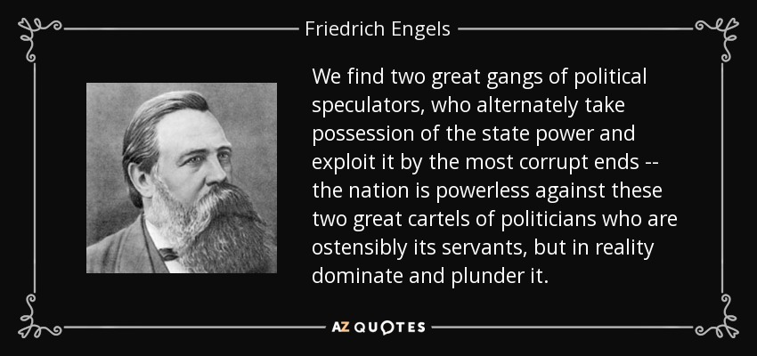 We find two great gangs of political speculators, who alternately take possession of the state power and exploit it by the most corrupt ends -- the nation is powerless against these two great cartels of politicians who are ostensibly its servants, but in reality dominate and plunder it. - Friedrich Engels