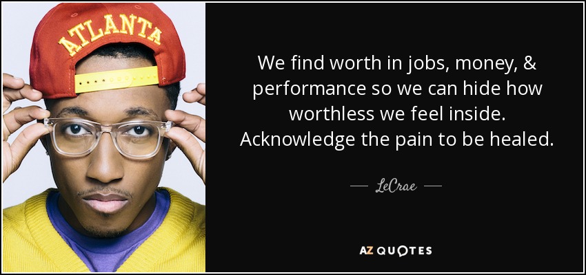 We find worth in jobs, money, & performance so we can hide how worthless we feel inside. Acknowledge the pain to be healed. - LeCrae