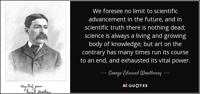 We foresee no limit to scientific advancement in the future, and in scientific truth there is nothing dead; science is always a living and growing body of knowledge; but art on the contrary has many times run its course to an end, and exhausted its vital power. - George Edward Woodberry