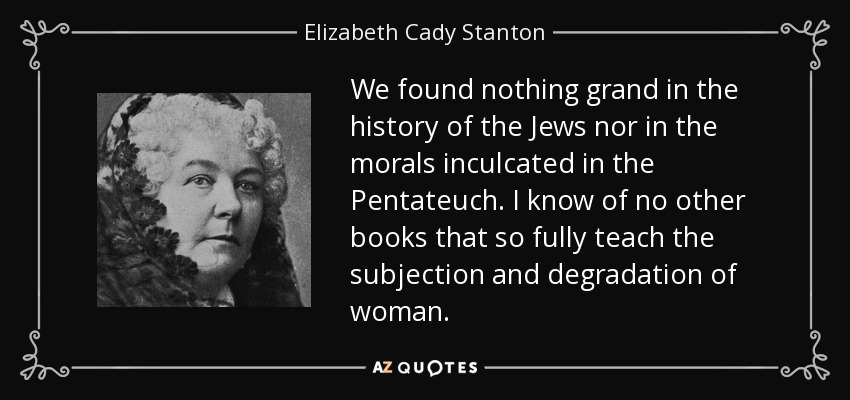 We found nothing grand in the history of the Jews nor in the morals inculcated in the Pentateuch. I know of no other books that so fully teach the subjection and degradation of woman. - Elizabeth Cady Stanton