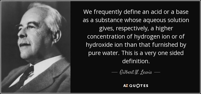 We frequently define an acid or a base as a substance whose aqueous solution gives, respectively, a higher concentration of hydrogen ion or of hydroxide ion than that furnished by pure water. This is a very one sided definition. - Gilbert N. Lewis