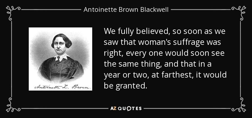 We fully believed, so soon as we saw that woman's suffrage was right, every one would soon see the same thing, and that in a year or two, at farthest, it would be granted. - Antoinette Brown Blackwell