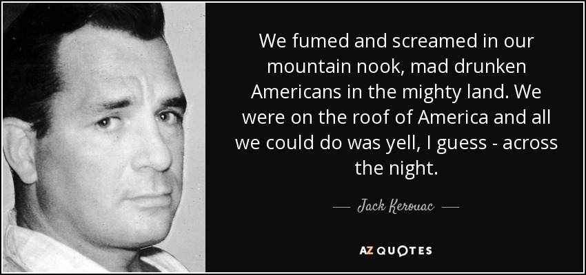 We fumed and screamed in our mountain nook, mad drunken Americans in the mighty land. We were on the roof of America and all we could do was yell, I guess - across the night. - Jack Kerouac