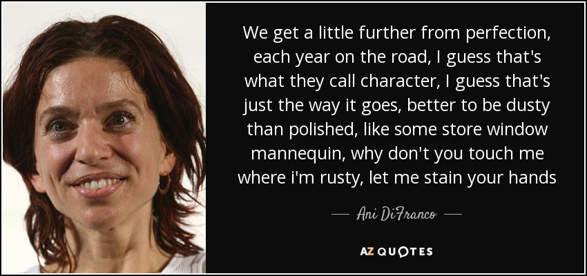 We get a little further from perfection, each year on the road, I guess that's what they call character, I guess that's just the way it goes, better to be dusty than polished, like some store window mannequin, why don't you touch me where i'm rusty, let me stain your hands - Ani DiFranco