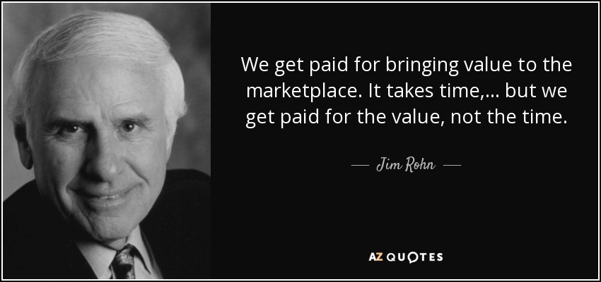 We get paid for bringing value to the marketplace. It takes time,... but we get paid for the value, not the time. - Jim Rohn