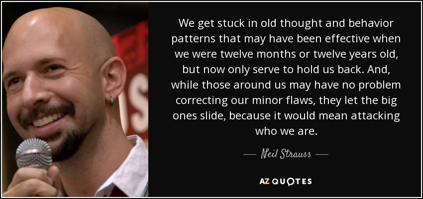 We get stuck in old thought and behavior patterns that may have been effective when we were twelve months or twelve years old, but now only serve to hold us back. And, while those around us may have no problem correcting our minor flaws, they let the big ones slide, because it would mean attacking who we are. - Neil Strauss