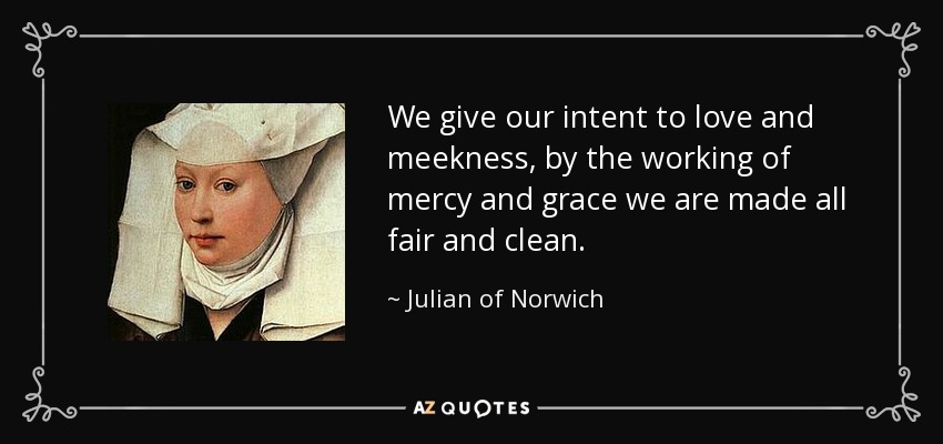 We give our intent to love and meekness, by the working of mercy and grace we are made all fair and clean. - Julian of Norwich