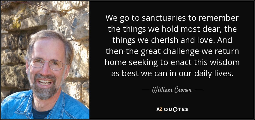 We go to sanctuaries to remember the things we hold most dear, the things we cherish and love. And then-the great challenge-we return home seeking to enact this wisdom as best we can in our daily lives. - William Cronon