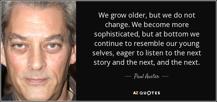We grow older, but we do not change. We become more sophisticated, but at bottom we continue to resemble our young selves, eager to listen to the next story and the next, and the next. - Paul Auster