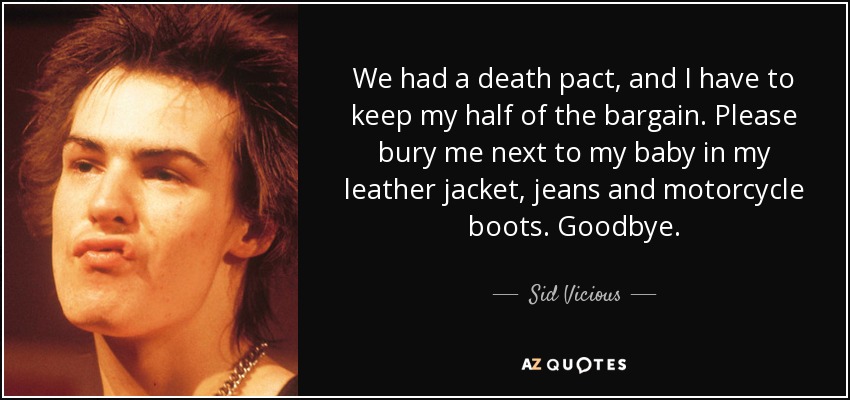 We had a death pact, and I have to keep my half of the bargain. Please bury me next to my baby in my leather jacket, jeans and motorcycle boots. Goodbye. - Sid Vicious
