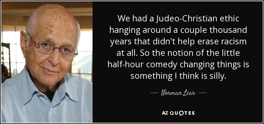 We had a Judeo-Christian ethic hanging around a couple thousand years that didn't help erase racism at all. So the notion of the little half-hour comedy changing things is something I think is silly. - Norman Lear