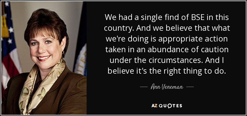 We had a single find of BSE in this country. And we believe that what we're doing is appropriate action taken in an abundance of caution under the circumstances. And I believe it's the right thing to do. - Ann Veneman