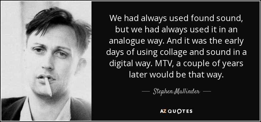 We had always used found sound, but we had always used it in an analogue way. And it was the early days of using collage and sound in a digital way. MTV, a couple of years later would be that way. - Stephen Mallinder