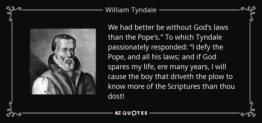 We had better be without God's laws than the Pope's.” To which Tyndale passionately responded: “I defy the Pope, and all his laws; and if God spares my life, ere many years, I will cause the boy that driveth the plow to know more of the Scriptures than thou dost! - William Tyndale