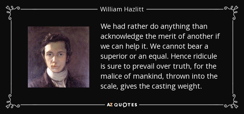 We had rather do anything than acknowledge the merit of another if we can help it. We cannot bear a superior or an equal. Hence ridicule is sure to prevail over truth, for the malice of mankind, thrown into the scale, gives the casting weight. - William Hazlitt