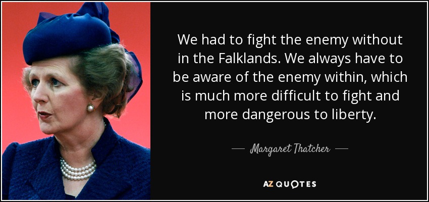 We had to fight the enemy without in the Falklands. We always have to be aware of the enemy within, which is much more difficult to fight and more dangerous to liberty. - Margaret Thatcher