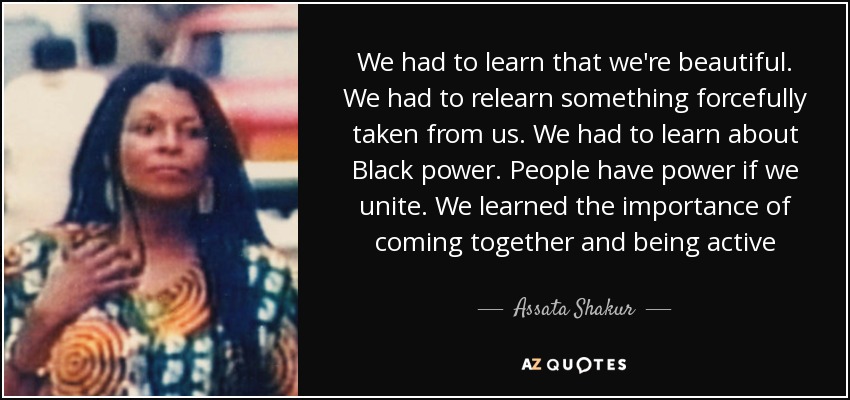 We had to learn that we're beautiful. We had to relearn something forcefully taken from us. We had to learn about Black power. People have power if we unite. We learned the importance of coming together and being active - Assata Shakur
