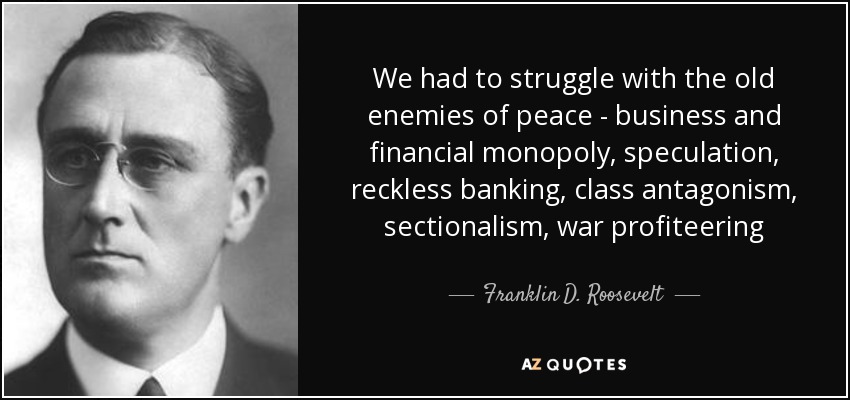 We had to struggle with the old enemies of peace - business and financial monopoly, speculation, reckless banking, class antagonism, sectionalism, war profiteering - Franklin D. Roosevelt