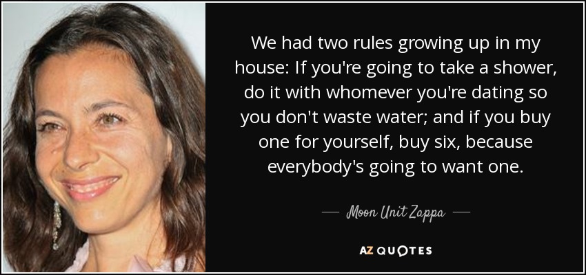 We had two rules growing up in my house: If you're going to take a shower, do it with whomever you're dating so you don't waste water; and if you buy one for yourself, buy six, because everybody's going to want one. - Moon Unit Zappa