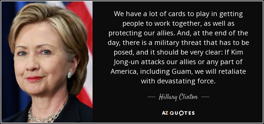 We have a lot of cards to play in getting people to work together, as well as protecting our allies. And, at the end of the day, there is a military threat that has to be posed, and it should be very clear: If Kim Jong-un attacks our allies or any part of America, including Guam, we will retaliate with devastating force. - Hillary Clinton