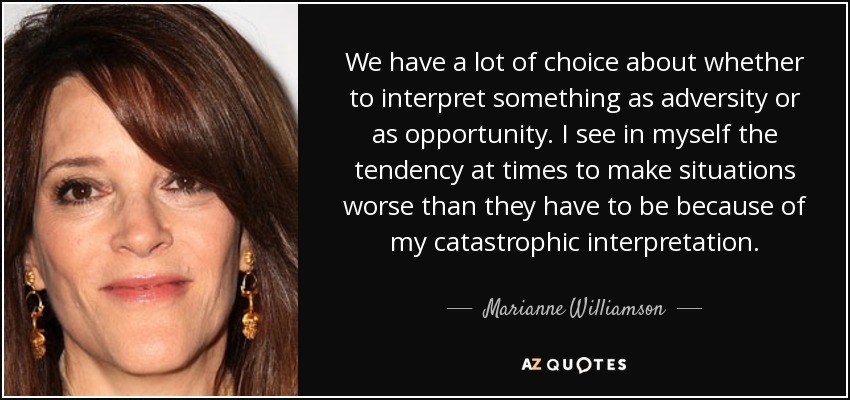 We have a lot of choice about whether to interpret something as adversity or as opportunity. I see in myself the tendency at times to make situations worse than they have to be because of my catastrophic interpretation. - Marianne Williamson