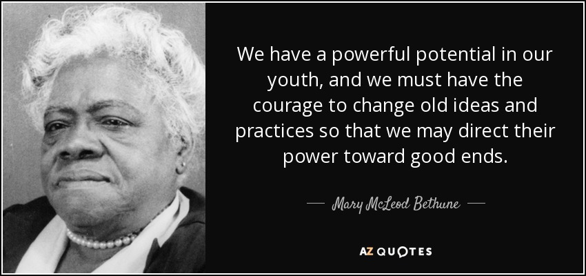 We have a powerful potential in our youth, and we must have the courage to change old ideas and practices so that we may direct their power toward good ends. - Mary McLeod Bethune