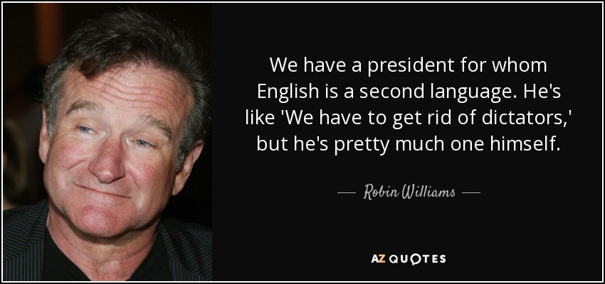 We have a president for whom English is a second language. He's like 'We have to get rid of dictators,' but he's pretty much one himself. - Robin Williams