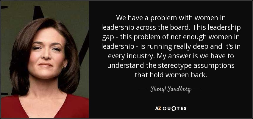 We have a problem with women in leadership across the board. This leadership gap - this problem of not enough women in leadership - is running really deep and it's in every industry. My answer is we have to understand the stereotype assumptions that hold women back. - Sheryl Sandberg