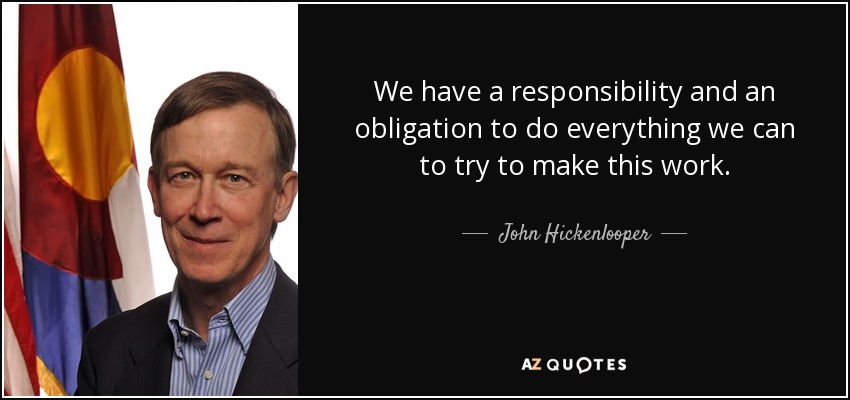 We have a responsibility and an obligation to do everything we can to try to make this work. - John Hickenlooper