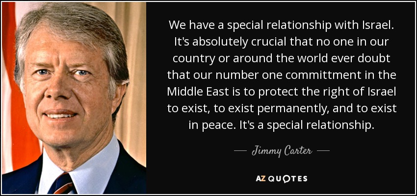 We have a special relationship with Israel. It's absolutely crucial that no one in our country or around the world ever doubt that our number one committment in the Middle East is to protect the right of Israel to exist, to exist permanently, and to exist in peace. It's a special relationship. - Jimmy Carter