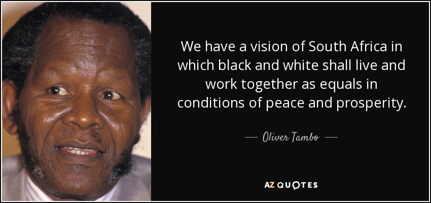 We have a vision of South Africa in which black and white shall live and work together as equals in conditions of peace and prosperity. - Oliver Tambo