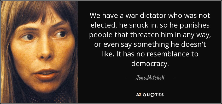 We have a war dictator who was not elected, he snuck in. so he punishes people that threaten him in any way, or even say something he doesn't like. It has no resemblance to democracy. - Joni Mitchell