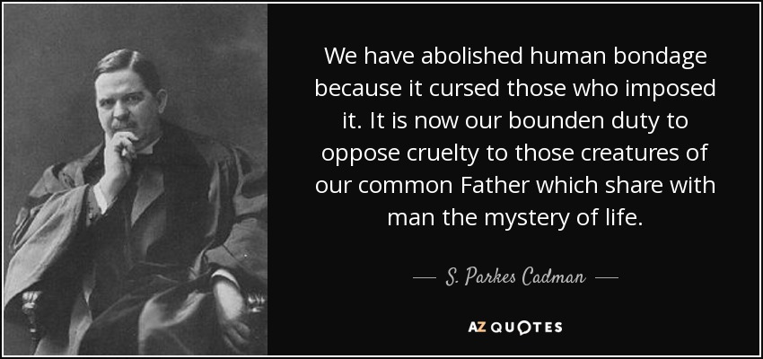 We have abolished human bondage because it cursed those who imposed it. It is now our bounden duty to oppose cruelty to those creatures of our common Father which share with man the mystery of life. - S. Parkes Cadman