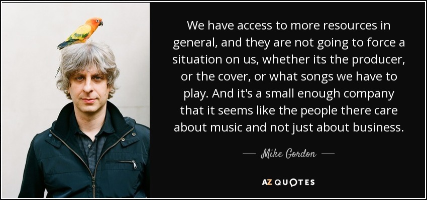 We have access to more resources in general, and they are not going to force a situation on us, whether its the producer, or the cover, or what songs we have to play. And it's a small enough company that it seems like the people there care about music and not just about business. - Mike Gordon