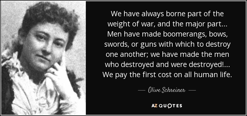 We have always borne part of the weight of war, and the major part ... Men have made boomerangs, bows, swords, or guns with which to destroy one another; we have made the men who destroyed and were destroyed! ... We pay the first cost on all human life. - Olive Schreiner