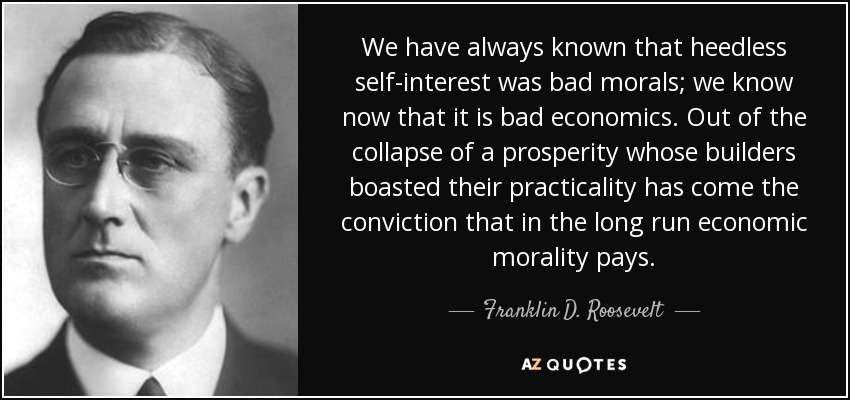 We have always known that heedless self-interest was bad morals; we know now that it is bad economics. Out of the collapse of a prosperity whose builders boasted their practicality has come the conviction that in the long run economic morality pays. - Franklin D. Roosevelt