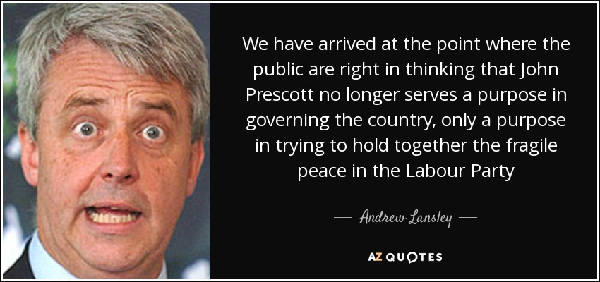 We have arrived at the point where the public are right in thinking that John Prescott no longer serves a purpose in governing the country, only a purpose in trying to hold together the fragile peace in the Labour Party - Andrew Lansley