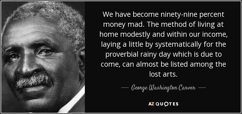 We have become ninety-nine percent money mad. The method of living at home modestly and within our income, laying a little by systematically for the proverbial rainy day which is due to come, can almost be listed among the lost arts. - George Washington Carver