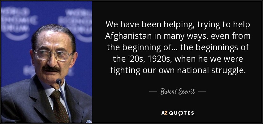 We have been helping, trying to help Afghanistan in many ways, even from the beginning of... the beginnings of the '20s, 1920s, when he we were fighting our own national struggle. - Bulent Ecevit