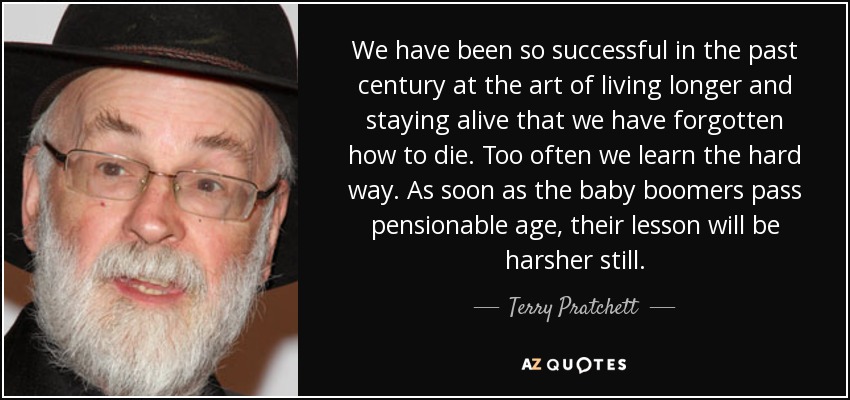 We have been so successful in the past century at the art of living longer and staying alive that we have forgotten how to die. Too often we learn the hard way. As soon as the baby boomers pass pensionable age, their lesson will be harsher still. - Terry Pratchett