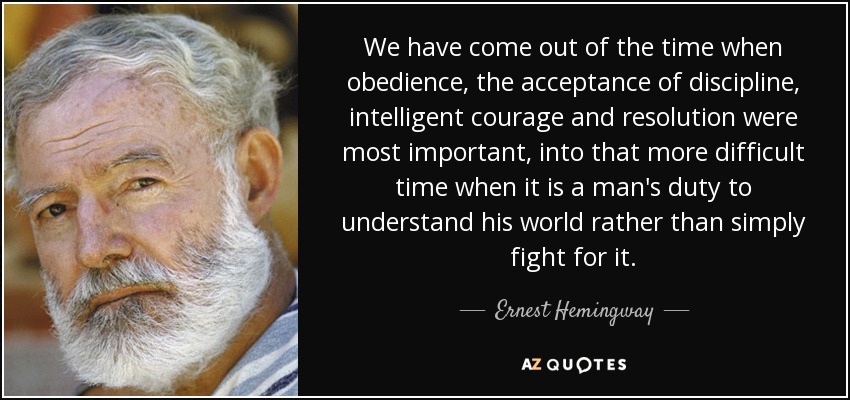 We have come out of the time when obedience, the acceptance of discipline, intelligent courage and resolution were most important, into that more difficult time when it is a man's duty to understand his world rather than simply fight for it. - Ernest Hemingway