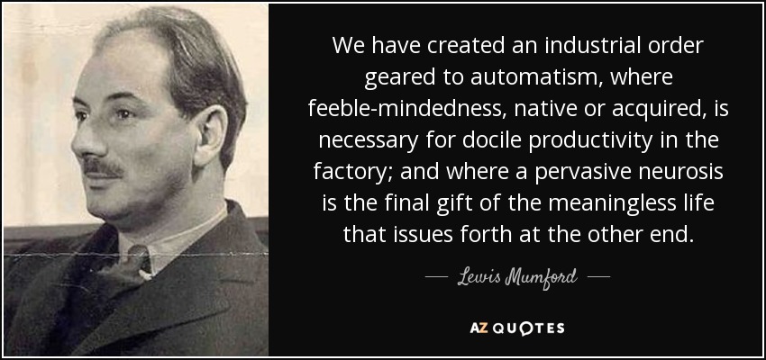 We have created an industrial order geared to automatism, where feeble-mindedness, native or acquired, is necessary for docile productivity in the factory; and where a pervasive neurosis is the final gift of the meaningless life that issues forth at the other end. - Lewis Mumford