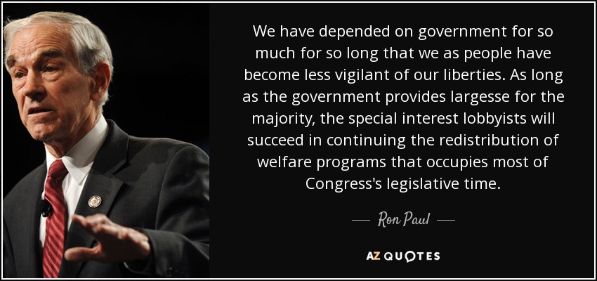 We have depended on government for so much for so long that we as people have become less vigilant of our liberties. As long as the government provides largesse for the majority, the special interest lobbyists will succeed in continuing the redistribution of welfare programs that occupies most of Congress's legislative time. - Ron Paul