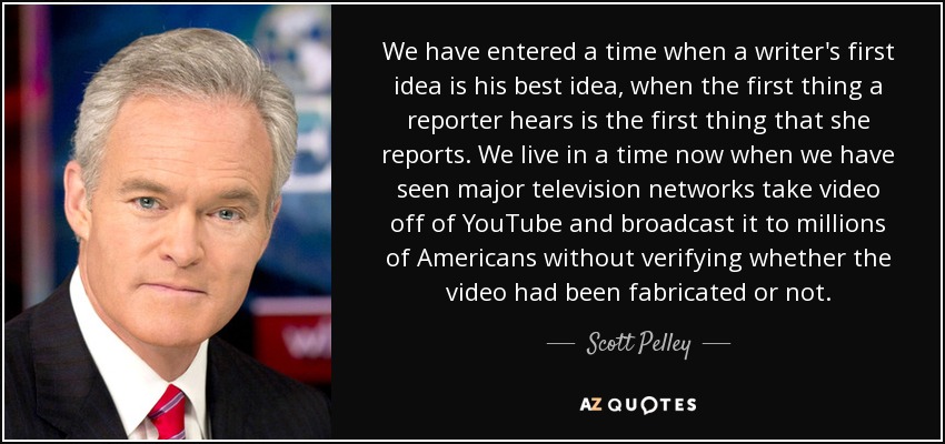 We have entered a time when a writer's first idea is his best idea, when the first thing a reporter hears is the first thing that she reports. We live in a time now when we have seen major television networks take video off of YouTube and broadcast it to millions of Americans without verifying whether the video had been fabricated or not. - Scott Pelley