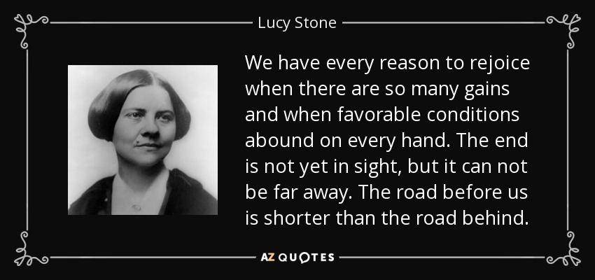 We have every reason to rejoice when there are so many gains and when favorable conditions abound on every hand. The end is not yet in sight, but it can not be far away. The road before us is shorter than the road behind. - Lucy Stone