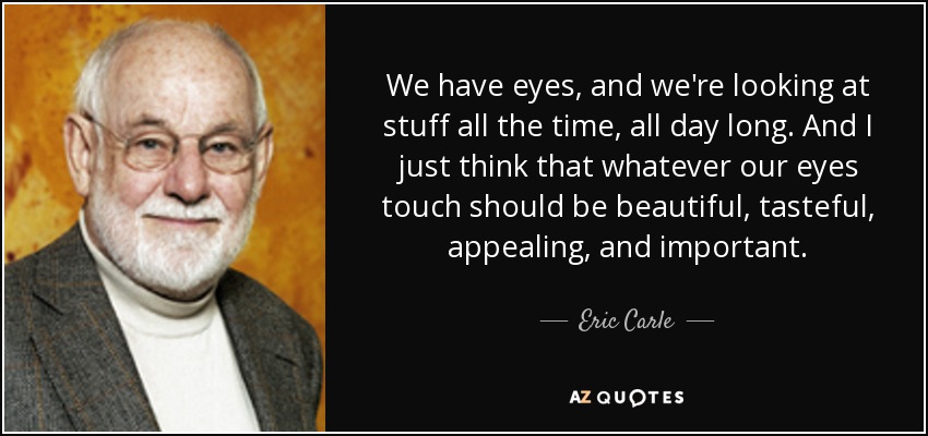 We have eyes, and we're looking at stuff all the time, all day long. And I just think that whatever our eyes touch should be beautiful, tasteful, appealing, and important. - Eric Carle