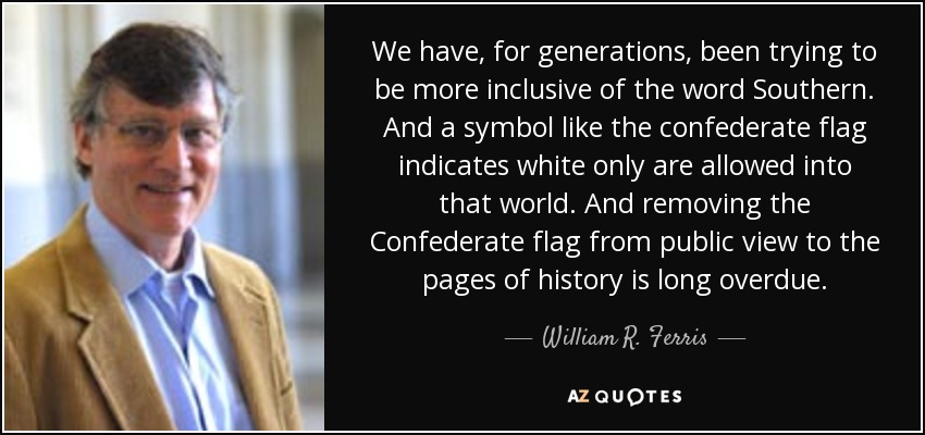 We have, for generations, been trying to be more inclusive of the word Southern. And a symbol like the confederate flag indicates white only are allowed into that world. And removing the Confederate flag from public view to the pages of history is long overdue. - William R. Ferris