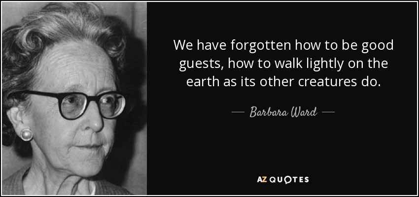We have forgotten how to be good guests, how to walk lightly on the earth as its other creatures do. - Barbara Ward, Baroness Jackson of Lodsworth